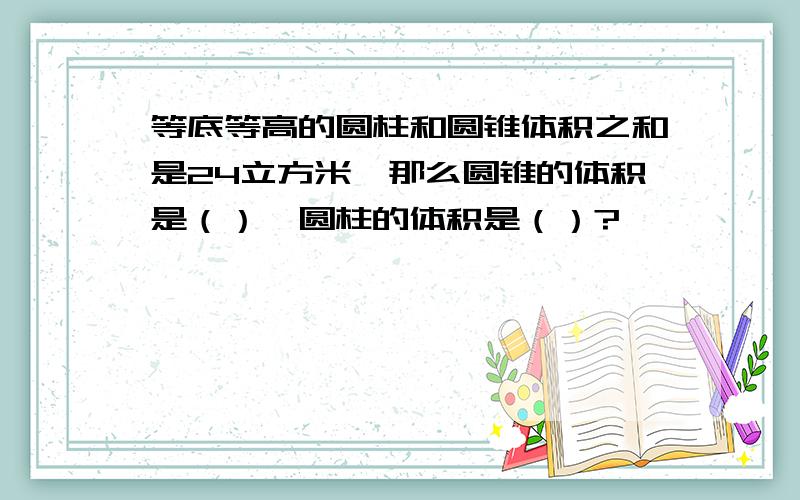 等底等高的圆柱和圆锥体积之和是24立方米,那么圆锥的体积是（）,圆柱的体积是（）?