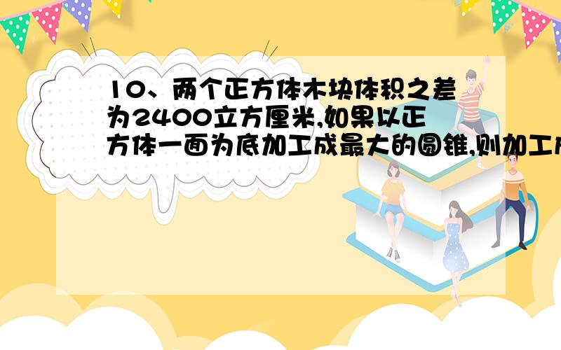 10、两个正方体木块体积之差为2400立方厘米,如果以正方体一面为底加工成最大的圆锥,则加工成的两个圆锥体积之差是多少立