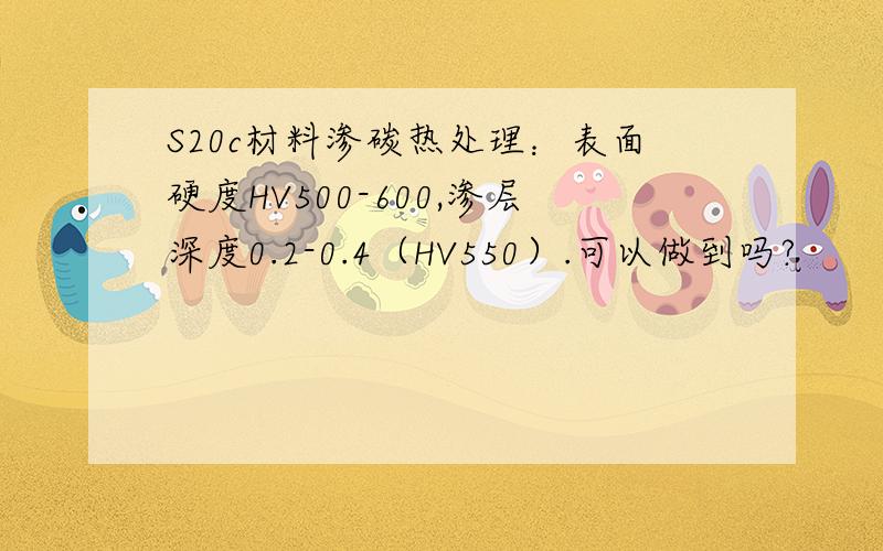 S20c材料渗碳热处理：表面硬度HV500-600,渗层深度0.2-0.4（HV550）.可以做到吗?