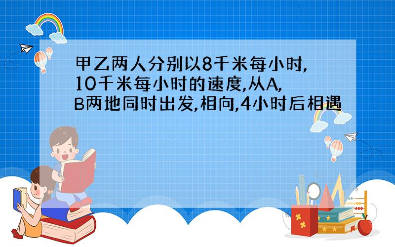 甲乙两人分别以8千米每小时,10千米每小时的速度,从A,B两地同时出发,相向,4小时后相遇