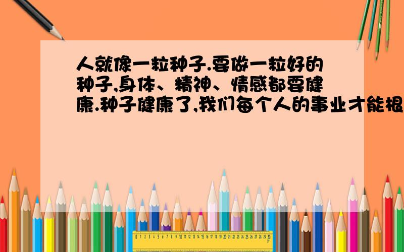 人就像一粒种子.要做一粒好的种子,身体、精神、情感都要健康.种子健康了,我们每个人的事业才能根深叶茂的意思