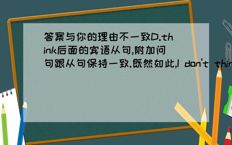 答案与你的理由不一致D.think后面的宾语从句,附加问句跟从句保持一致.既然如此,I don't think Tom