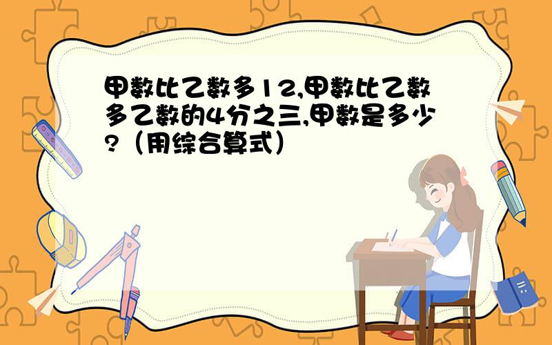 甲数比乙数多12,甲数比乙数多乙数的4分之三,甲数是多少?（用综合算式）