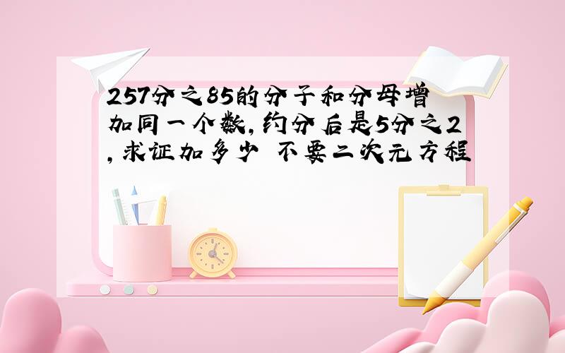 257分之85的分子和分母增加同一个数,约分后是5分之2,求证加多少 不要二次元方程