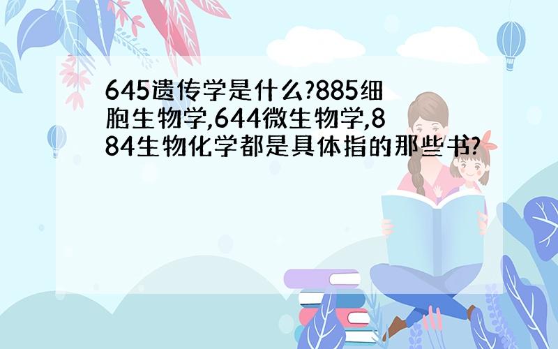 645遗传学是什么?885细胞生物学,644微生物学,884生物化学都是具体指的那些书?