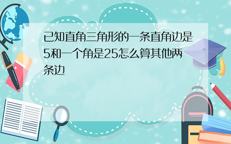 已知直角三角形的一条直角边是5和一个角是25怎么算其他两条边