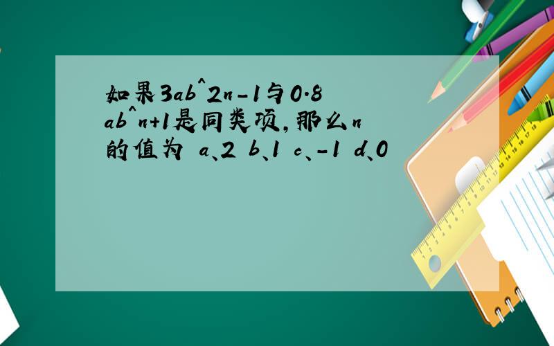 如果3ab^2n－1与0.8ab^n＋1是同类项,那么n的值为 a、2 b、1 c、-1 d、0