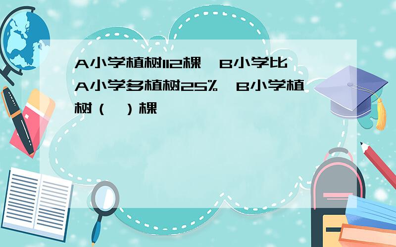 A小学植树112棵,B小学比A小学多植树25%,B小学植树（ ）棵