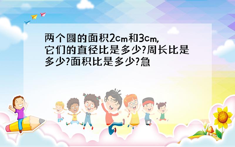 两个圆的面积2cm和3cm,它们的直径比是多少?周长比是多少?面积比是多少?急