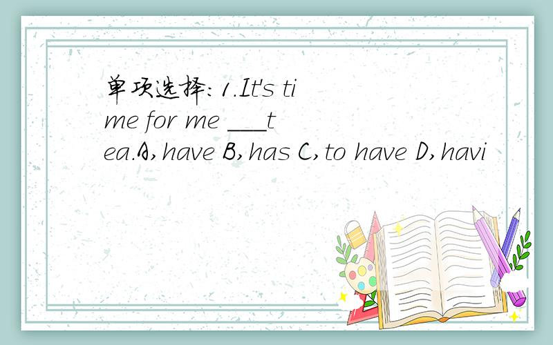 单项选择：1.It's time for me ___tea.A,have B,has C,to have D,havi