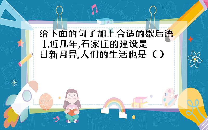 给下面的句子加上合适的歇后语 1.近几年,石家庄的建设是日新月异,人们的生活也是（ ）