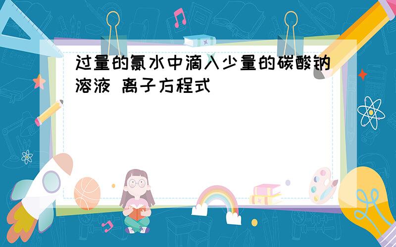 过量的氯水中滴入少量的碳酸钠溶液 离子方程式