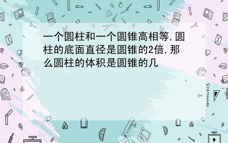 一个圆柱和一个圆锥高相等,圆柱的底面直径是圆锥的2倍,那么圆柱的体积是圆锥的几