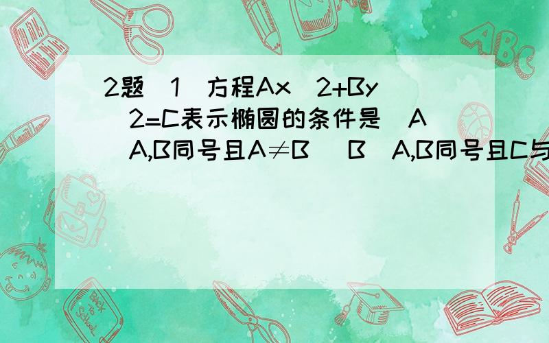 2题(1)方程Ax^2+By^2=C表示椭圆的条件是（A）A,B同号且A≠B （B）A,B同号且C与异号（C）A,B,C