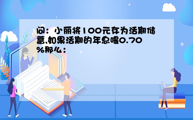 问：小丽将100元存为活期储蓄,如果活期的年息喂0.70%那么：