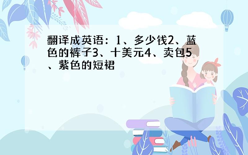 翻译成英语：1、多少钱2、蓝色的裤子3、十美元4、卖包5、紫色的短裙