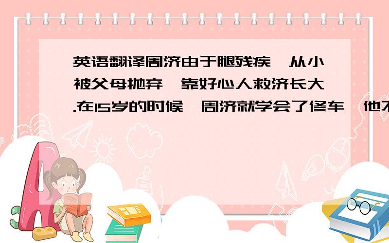 英语翻译周济由于腿残疾,从小被父母抛弃,靠好心人救济长大.在15岁的时候,周济就学会了修车,他不但技术好、服务周到,而且