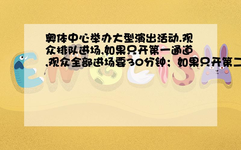 奥体中心举办大型演出活动.观众排队进场,如果只开第一通道,观众全部进场要30分钟；如果只开第二通道,观众全部进场要60分