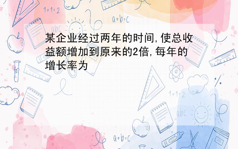 某企业经过两年的时间,使总收益额增加到原来的2倍,每年的增长率为