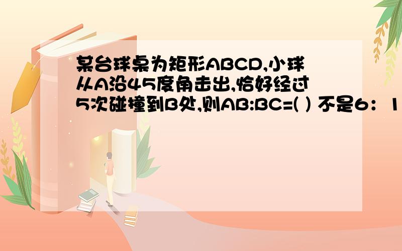 某台球桌为矩形ABCD,小球从A沿45度角击出,恰好经过5次碰撞到B处,则AB:BC=( ) 不是6：1