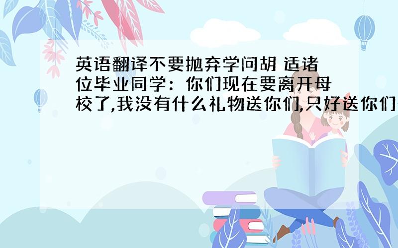 英语翻译不要抛弃学问胡 适诸位毕业同学：你们现在要离开母校了,我没有什么礼物送你们,只好送你们一句话罢.这一句话是：“不