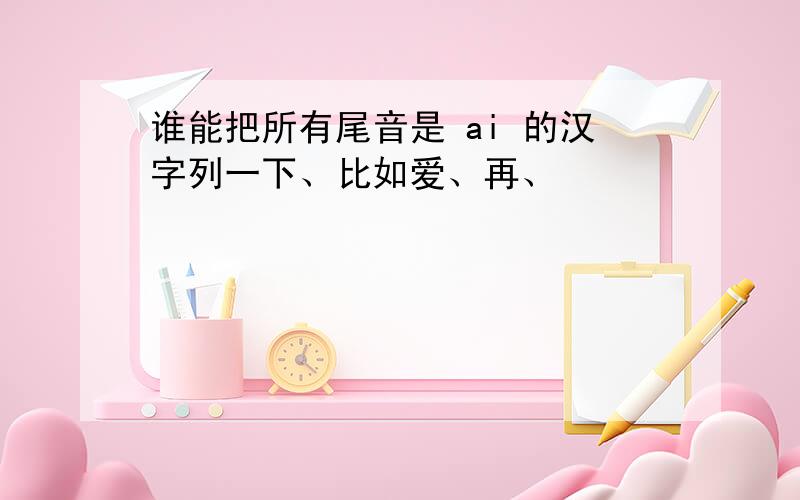 谁能把所有尾音是 ai 的汉字列一下、比如爱、再、