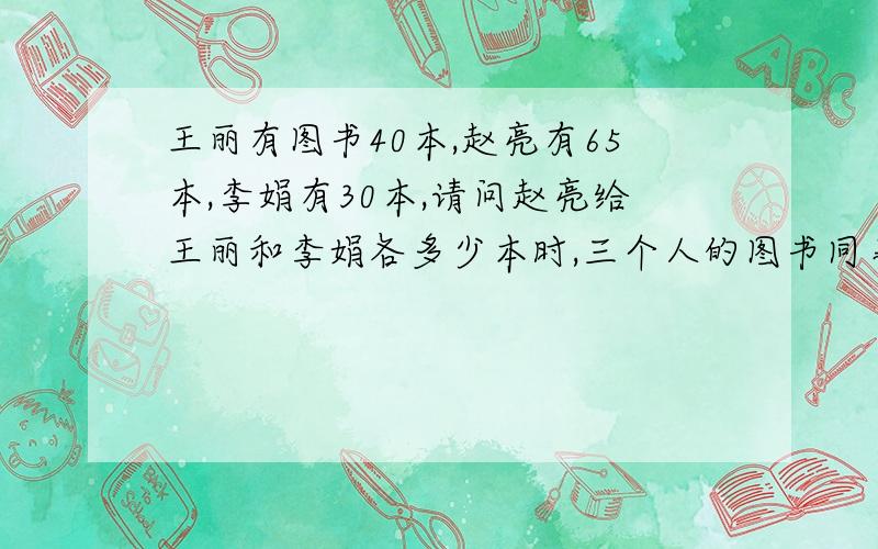 王丽有图书40本,赵亮有65本,李娟有30本,请问赵亮给王丽和李娟各多少本时,三个人的图书同事多?