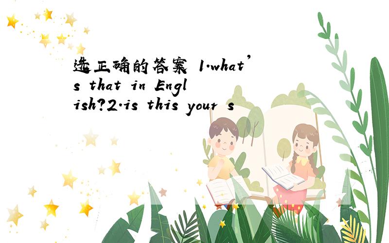 选正确的答案 1.what's that in English?2.is this your s