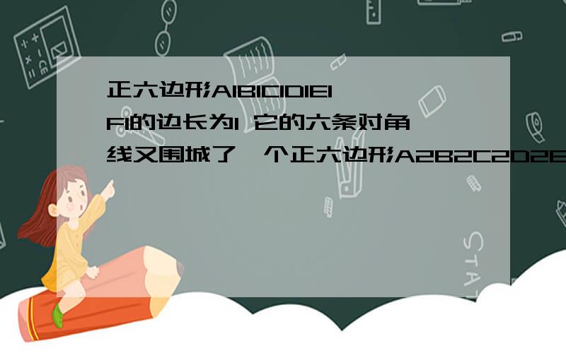 正六边形A1B1C1D1E1F1的边长为1 它的六条对角线又围城了一个正六边形A2B2C2D2E2F2 如此继续下去 所