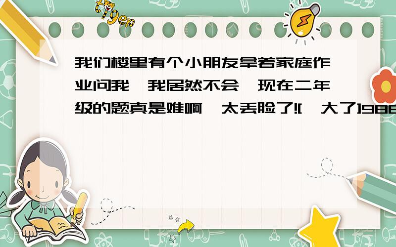 我们楼里有个小朋友拿着家庭作业问我,我居然不会,现在二年级的题真是难啊,太丢脸了![糗大了]986F 875E 764D