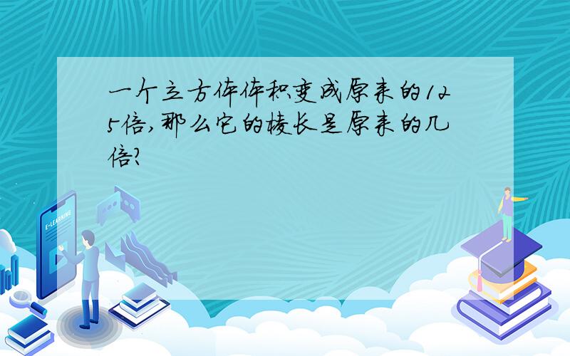 一个立方体体积变成原来的125倍,那么它的棱长是原来的几倍?