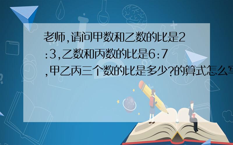 老师,请问甲数和乙数的比是2:3,乙数和丙数的比是6:7,甲乙丙三个数的比是多少?的算式怎么写?具体一点