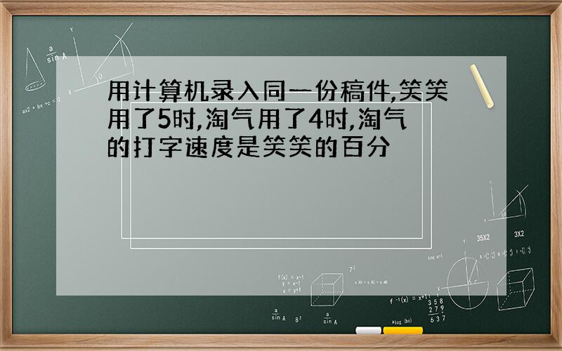 用计算机录入同一份稿件,笑笑用了5时,淘气用了4时,淘气的打字速度是笑笑的百分