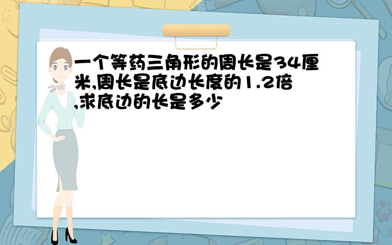 一个等药三角形的周长是34厘米,周长是底边长度的1.2倍,求底边的长是多少