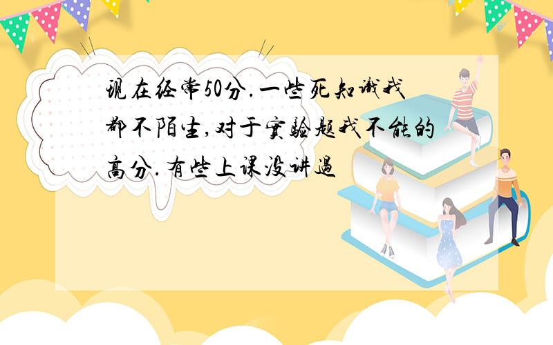 现在经常50分.一些死知识我都不陌生,对于实验题我不能的高分.有些上课没讲过