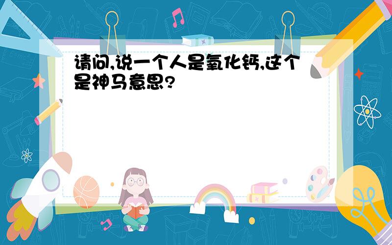 请问,说一个人是氧化钙,这个是神马意思?