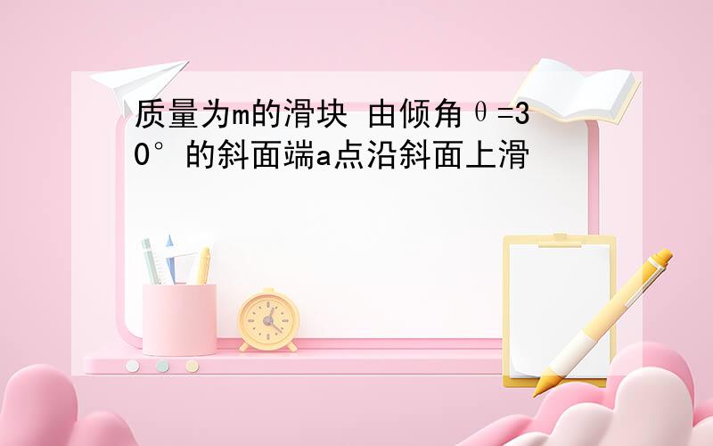 质量为m的滑块 由倾角θ=30°的斜面端a点沿斜面上滑