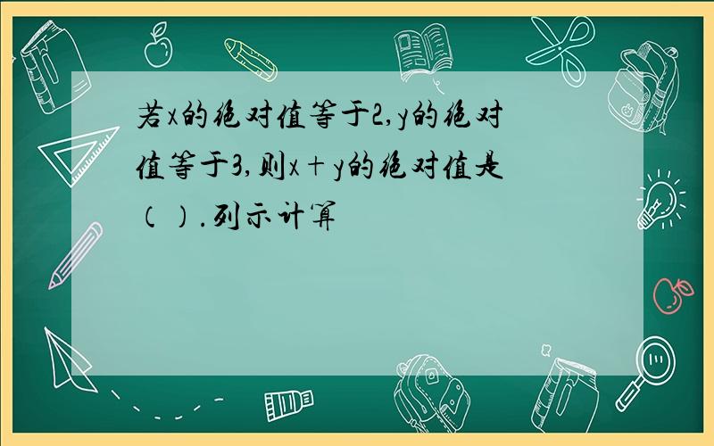 若x的绝对值等于2,y的绝对值等于3,则x+y的绝对值是（）.列示计算