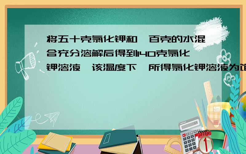 将五十克氯化钾和一百克的水混合充分溶解后得到140克氯化钾溶液,该温度下,所得氯化钾溶液为饱和还