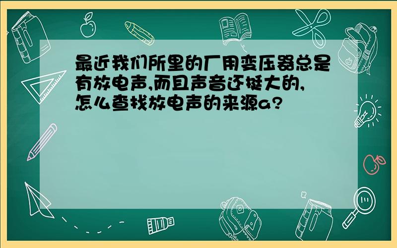 最近我们所里的厂用变压器总是有放电声,而且声音还挺大的,怎么查找放电声的来源a?