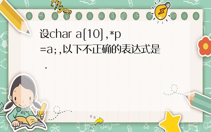 设char a[10],*p=a;,以下不正确的表达式是 .