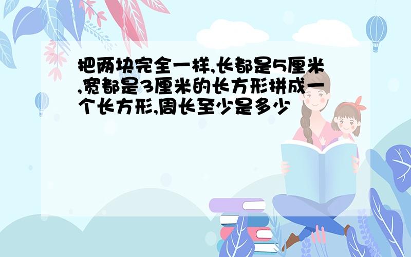 把两块完全一样,长都是5厘米,宽都是3厘米的长方形拼成一个长方形,周长至少是多少