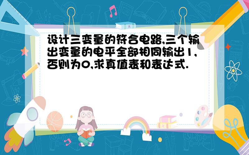 设计三变量的符合电路,三个输出变量的电平全部相同输出1,否则为0,求真值表和表达式.