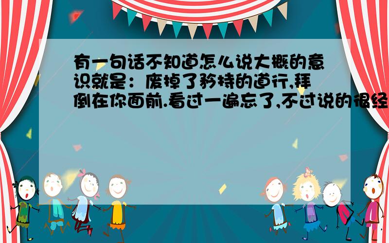 有一句话不知道怎么说大概的意识就是：废掉了矜持的道行,拜倒在你面前.看过一遍忘了,不过说的很经典