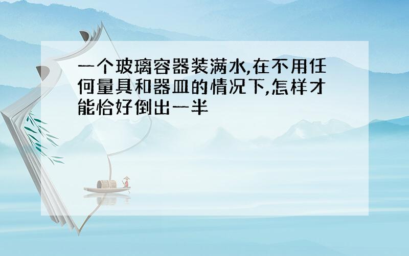 一个玻璃容器装满水,在不用任何量具和器皿的情况下,怎样才能恰好倒出一半