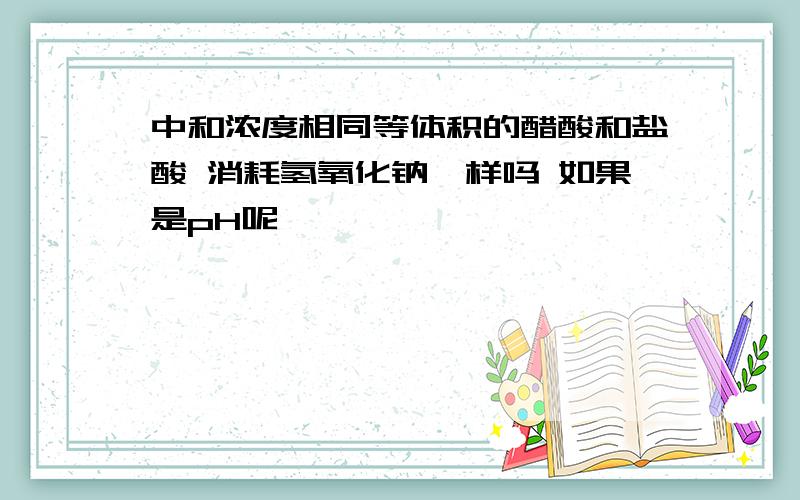 中和浓度相同等体积的醋酸和盐酸 消耗氢氧化钠一样吗 如果是pH呢