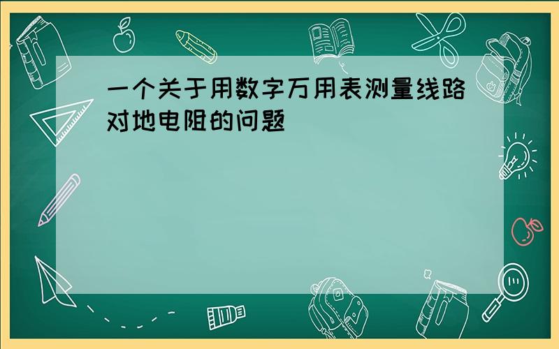 一个关于用数字万用表测量线路对地电阻的问题