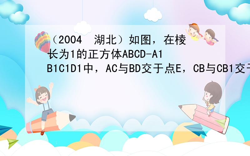 （2004•湖北）如图，在棱长为1的正方体ABCD-A1B1C1D1中，AC与BD交于点E，CB与CB1交于点F．