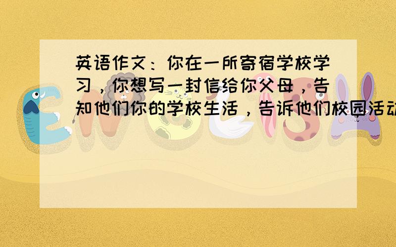 英语作文：你在一所寄宿学校学习，你想写一封信给你父母，告知他们你的学校生活，告诉他们校园活动丰富