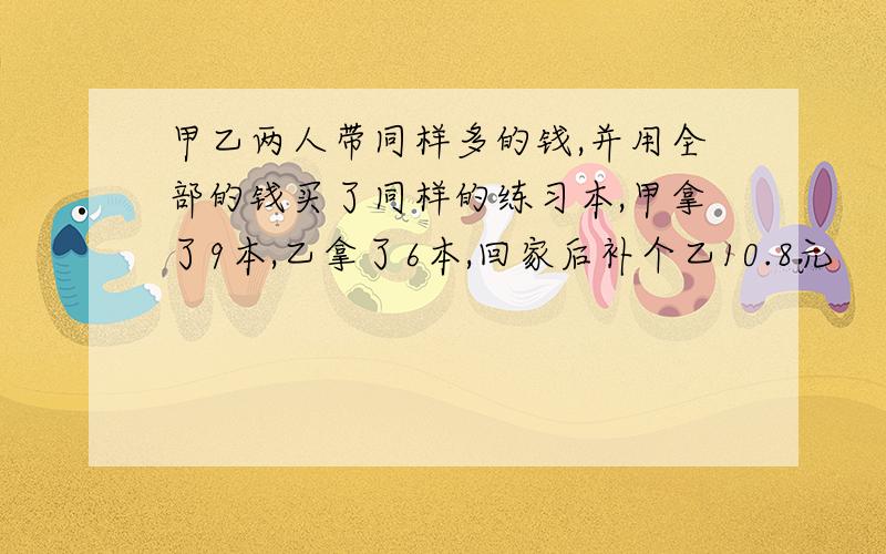 甲乙两人带同样多的钱,并用全部的钱买了同样的练习本,甲拿了9本,乙拿了6本,回家后补个乙10.8元